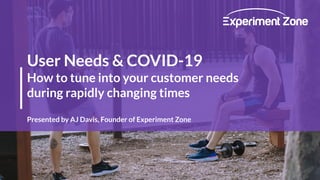 User Needs & COVID-19
How to tune into your customer needs
during rapidly changing times
Presented by AJ Davis, Founder of Experiment Zone
 