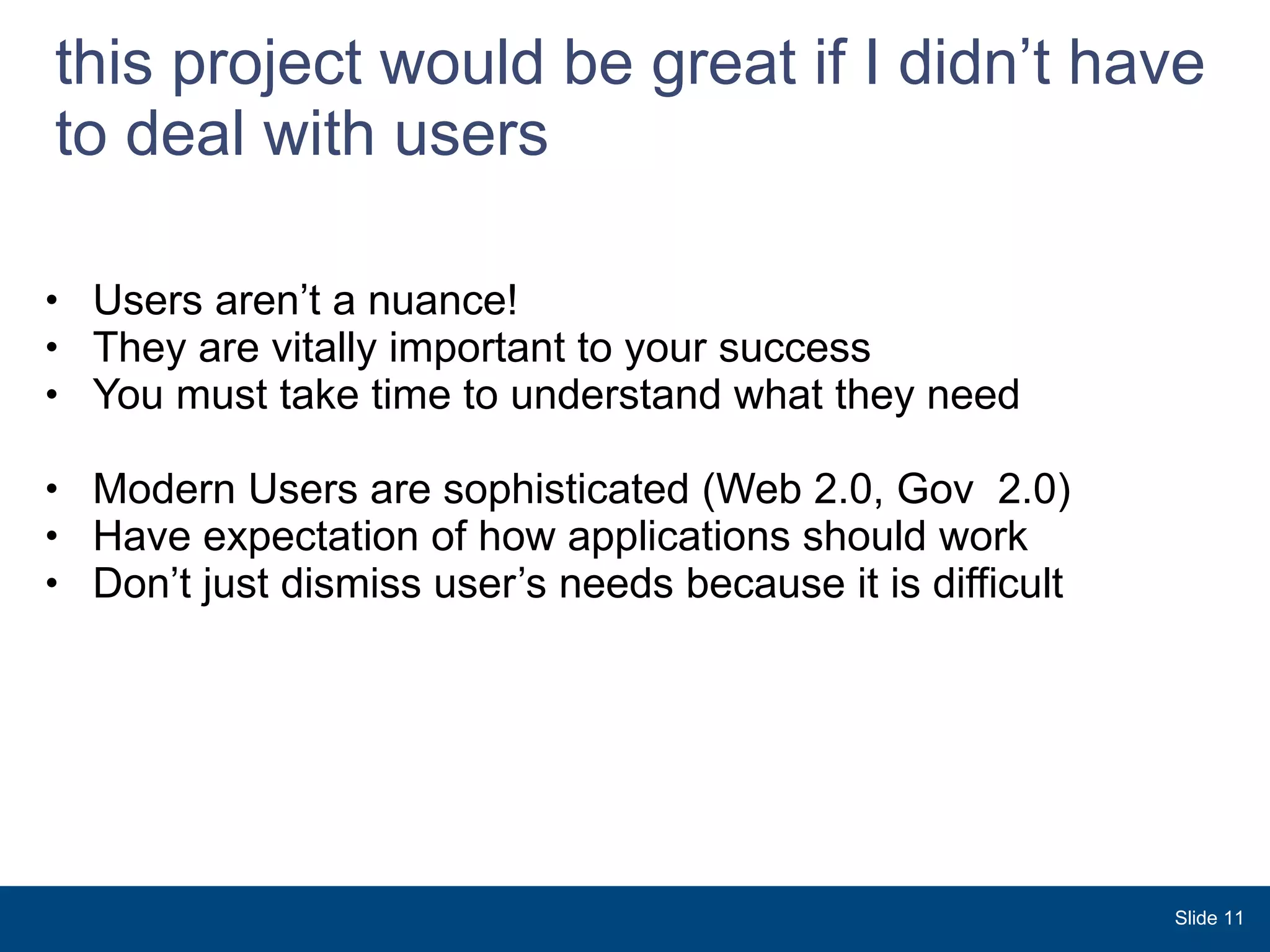 this project would be great if I didn’t have to deal with users Users aren’t a nuance! They are vitally important to your success You must take time to understand what they need Modern Users are sophisticated (Web 2.0, Gov  2.0) Have expectation of how applications should work Don’t just dismiss user’s needs because it is difficult Slide  