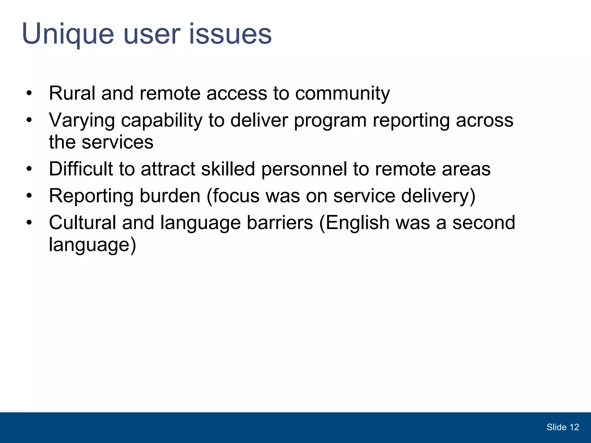Unique user issues Rural and remote access to community  Varying capability to deliver program reporting across the services Difficult to attract skilled personnel to remote areas Reporting burden (focus was on service delivery) Cultural and language barriers (English was a second language) Slide  