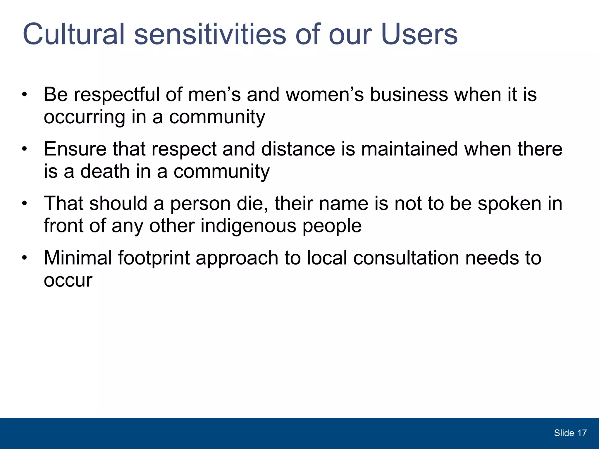 Cultural sensitivities of our Users Be respectful of men’s and women’s business when it is occurring in a community Ensure that respect and distance is maintained when there is a death in a community That should a person die, their name is not to be spoken in front of any other indigenous people Minimal footprint approach to local consultation needs to occur Slide  