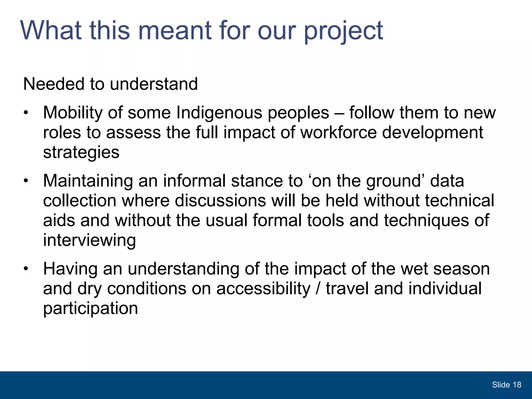 What this meant for our project Needed to understand Mobility of some Indigenous peoples – follow them to new roles to assess the full impact of workforce development strategies Maintaining an informal stance to ‘on the ground’ data collection where discussions will be held without technical aids and without the usual formal tools and techniques of interviewing Having an understanding of the impact of the wet season and dry conditions on accessibility / travel and individual participation Slide  