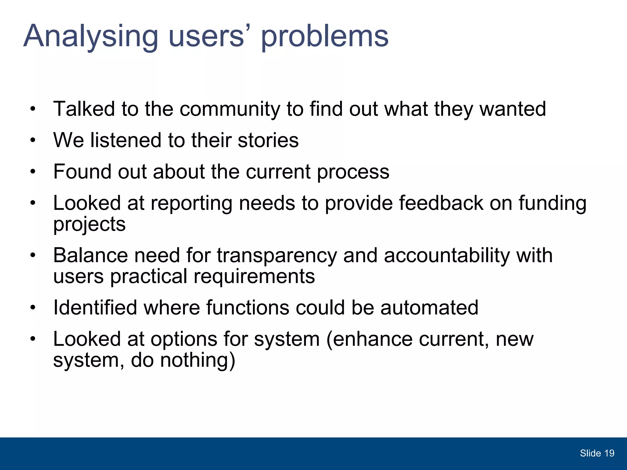 Analysing users’ problems Talked to the community to find out what they wanted We listened to their stories Found out about the current process Looked at reporting needs to provide feedback on funding projects Balance need for transparency and accountability with users practical requirements Identified where functions could be automated  Looked at options for system (enhance current, new system, do nothing) Slide  