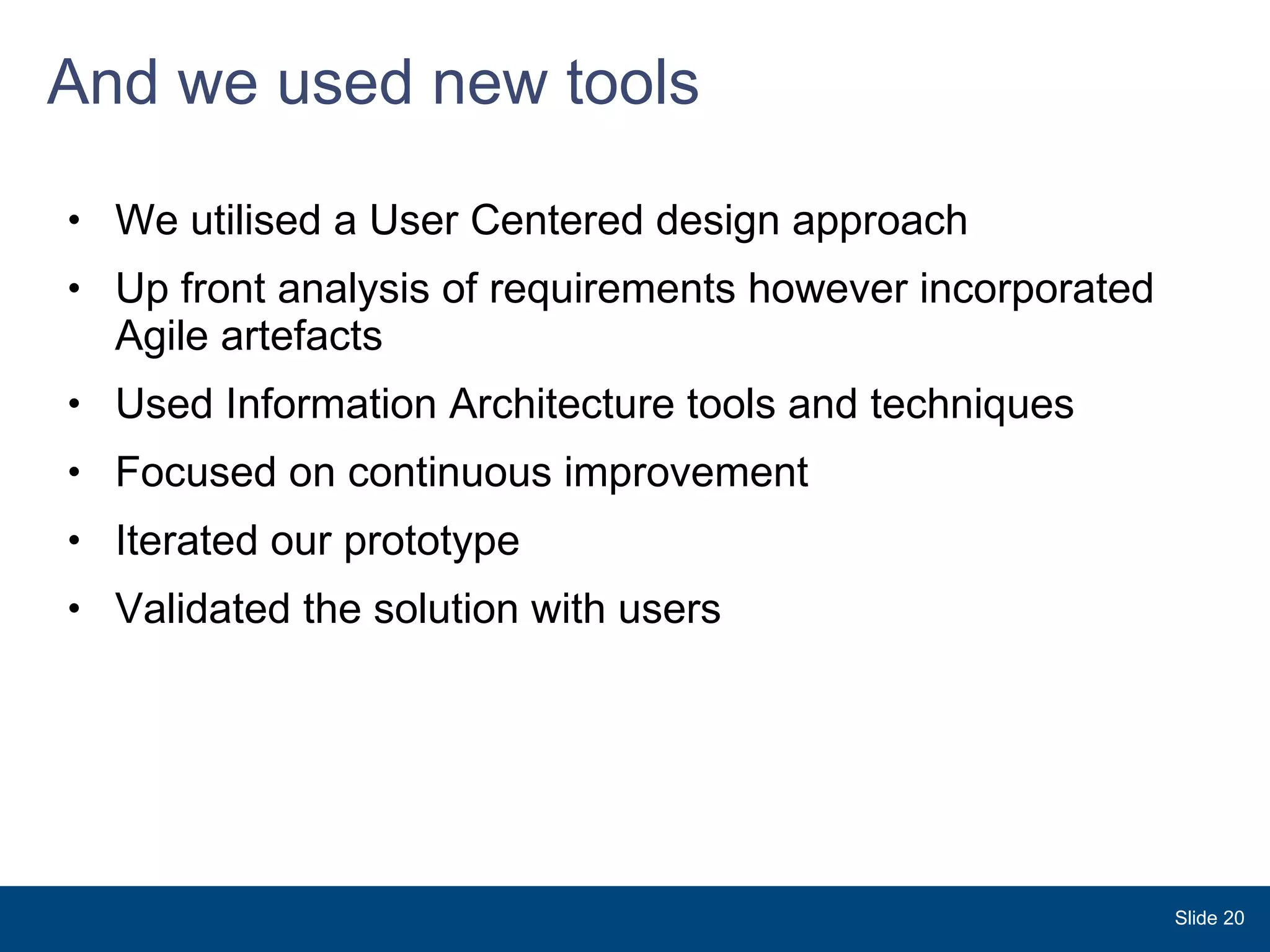 And we used new tools We utilised a User Centered design approach Up front analysis of requirements however incorporated  Agile artefacts Used Information Architecture tools and techniques  Focused on continuous improvement Iterated our prototype  Validated the solution with users Slide  