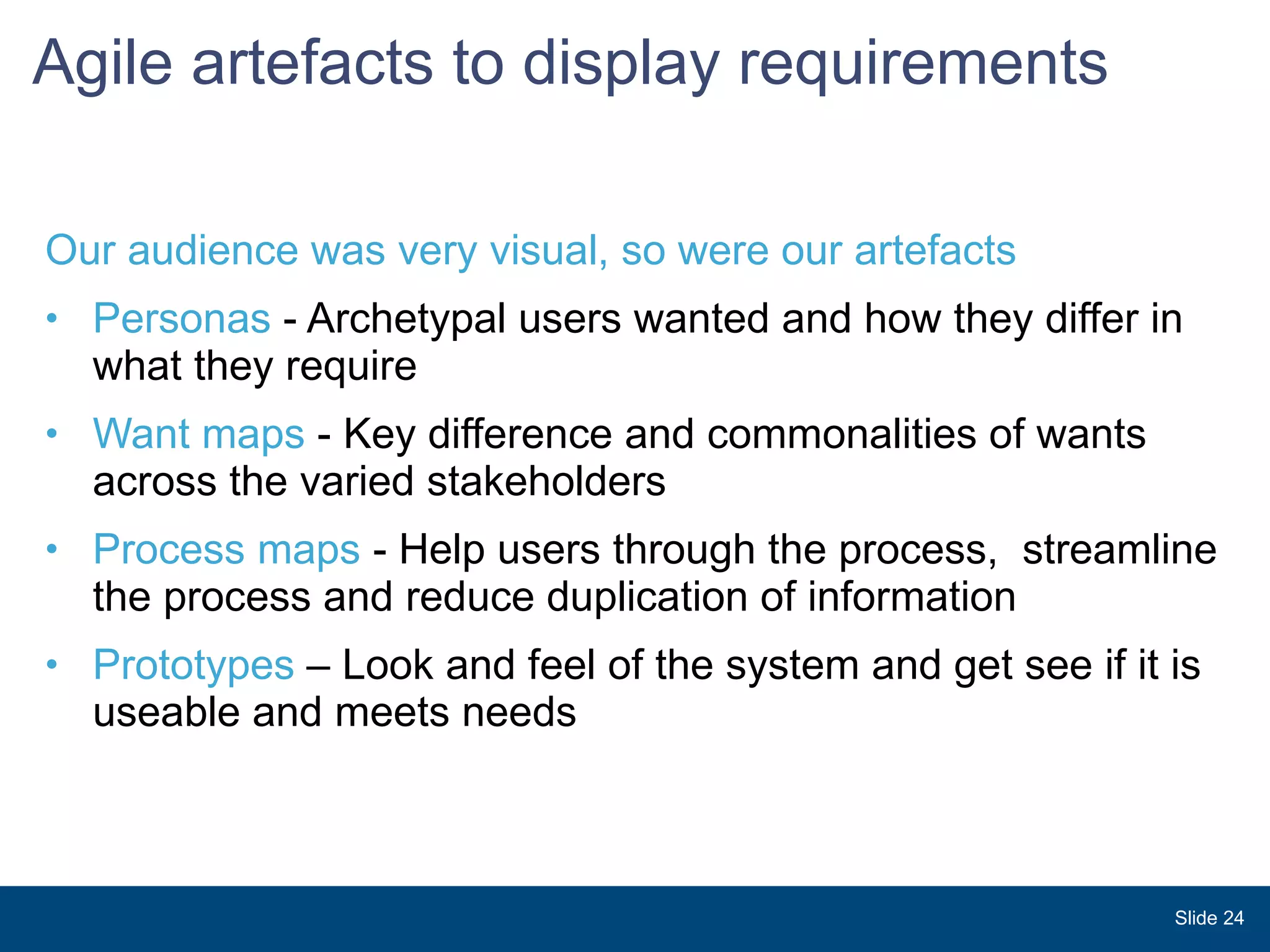 Agile artefacts to display requirements Our audience was very visual, so were our artefacts Personas  - Archetypal users wanted and how they differ in what they require Want maps  - Key difference and commonalities of wants across the varied stakeholders Process maps  - Help users through the process,  streamline the process and reduce duplication of information Prototypes  – Look and feel of the system and get see if it is useable and meets needs Slide  