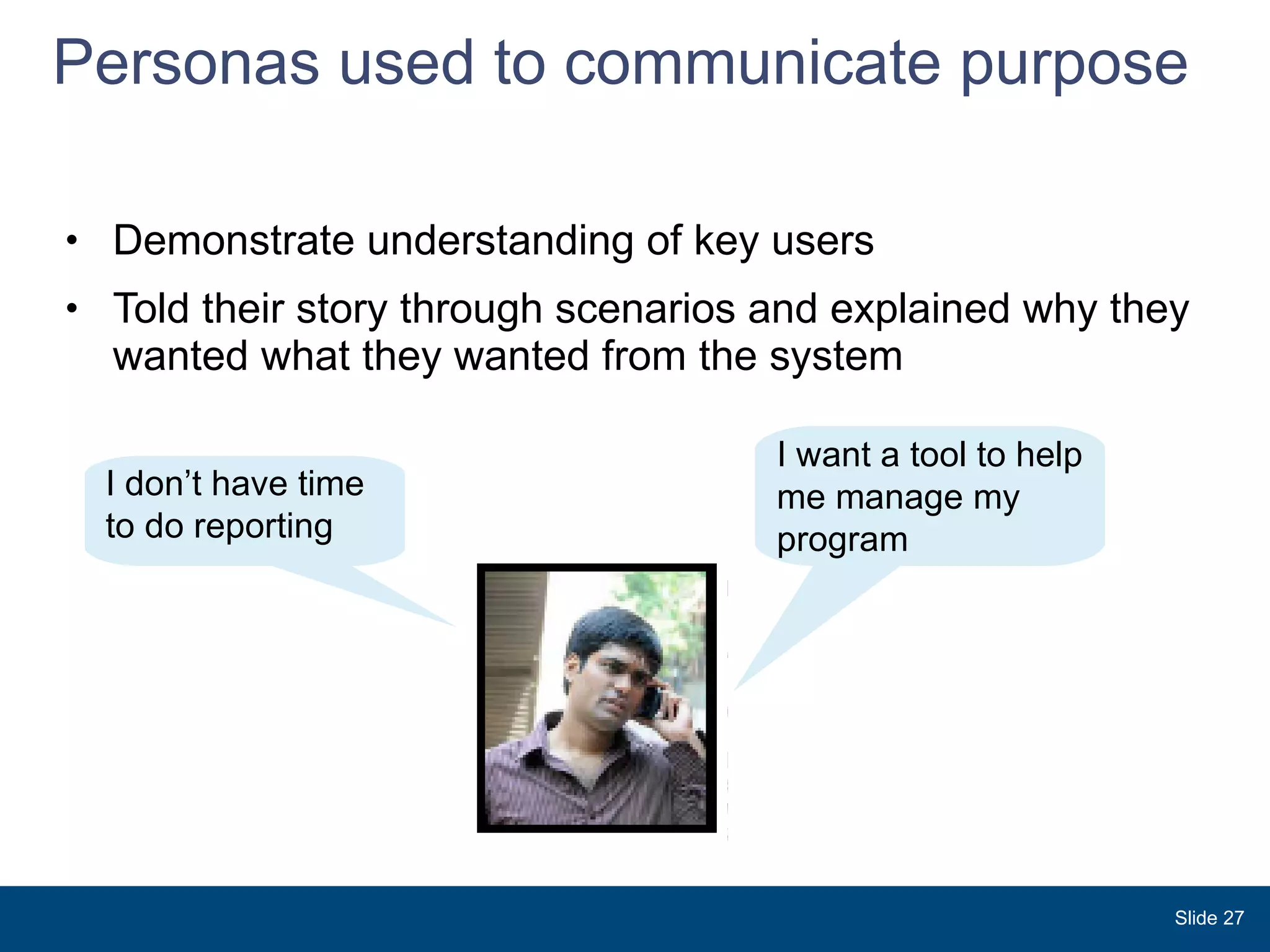 Personas used to communicate purpose Demonstrate understanding of key users  Told their story through scenarios and explained why they wanted what they wanted from the system Slide  I don’t have time to do reporting I want a tool to help me manage my program 