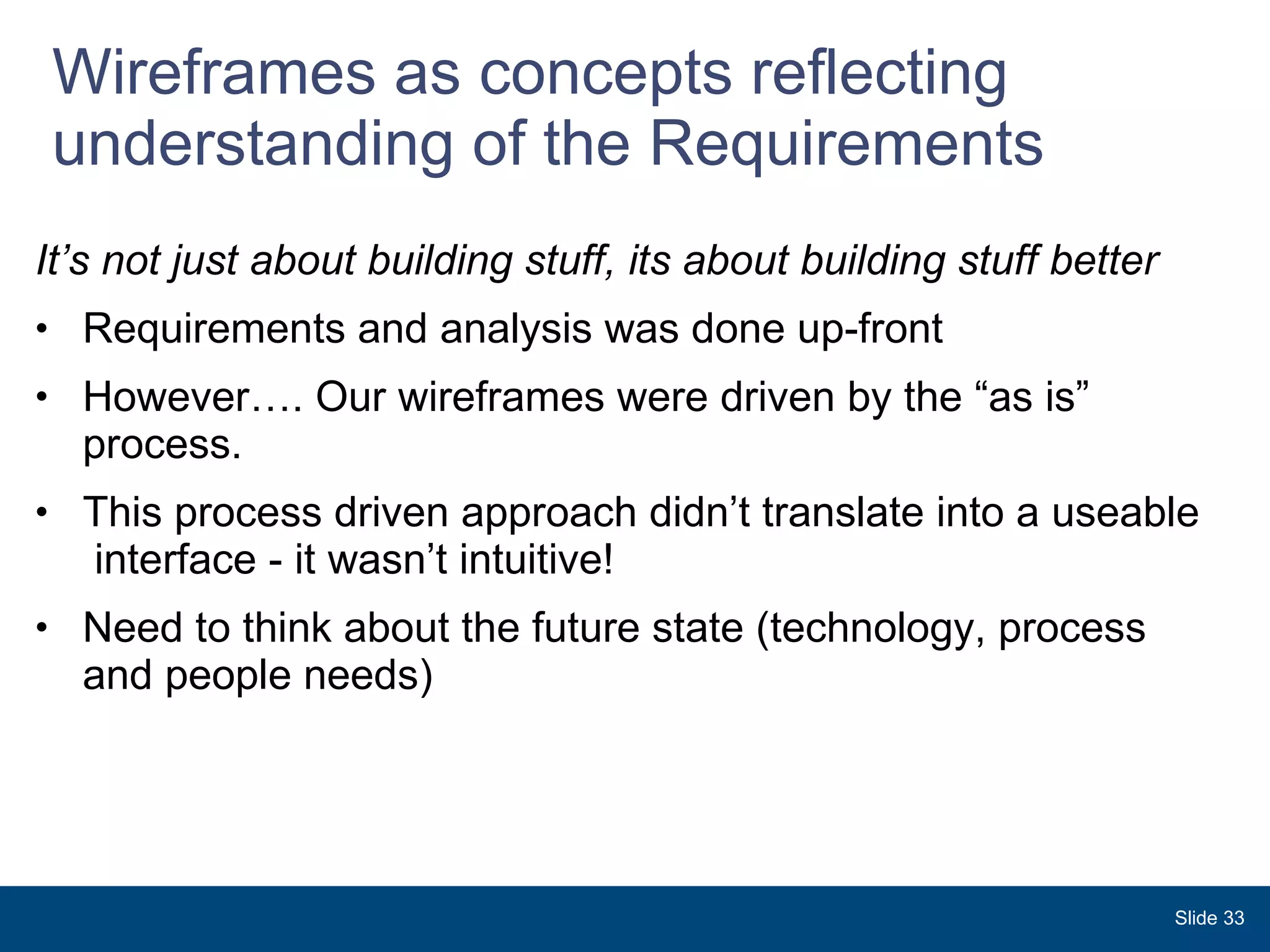 Wireframes as concepts reflecting understanding of the Requirements It’s not just about building stuff, its about building stuff better Requirements and analysis was done up-front  However…. Our wireframes were driven by the “as is” process. This process driven approach didn’t translate into a useable  interface - it wasn’t intuitive! Need to think about the future state (technology, process and people needs) Slide  