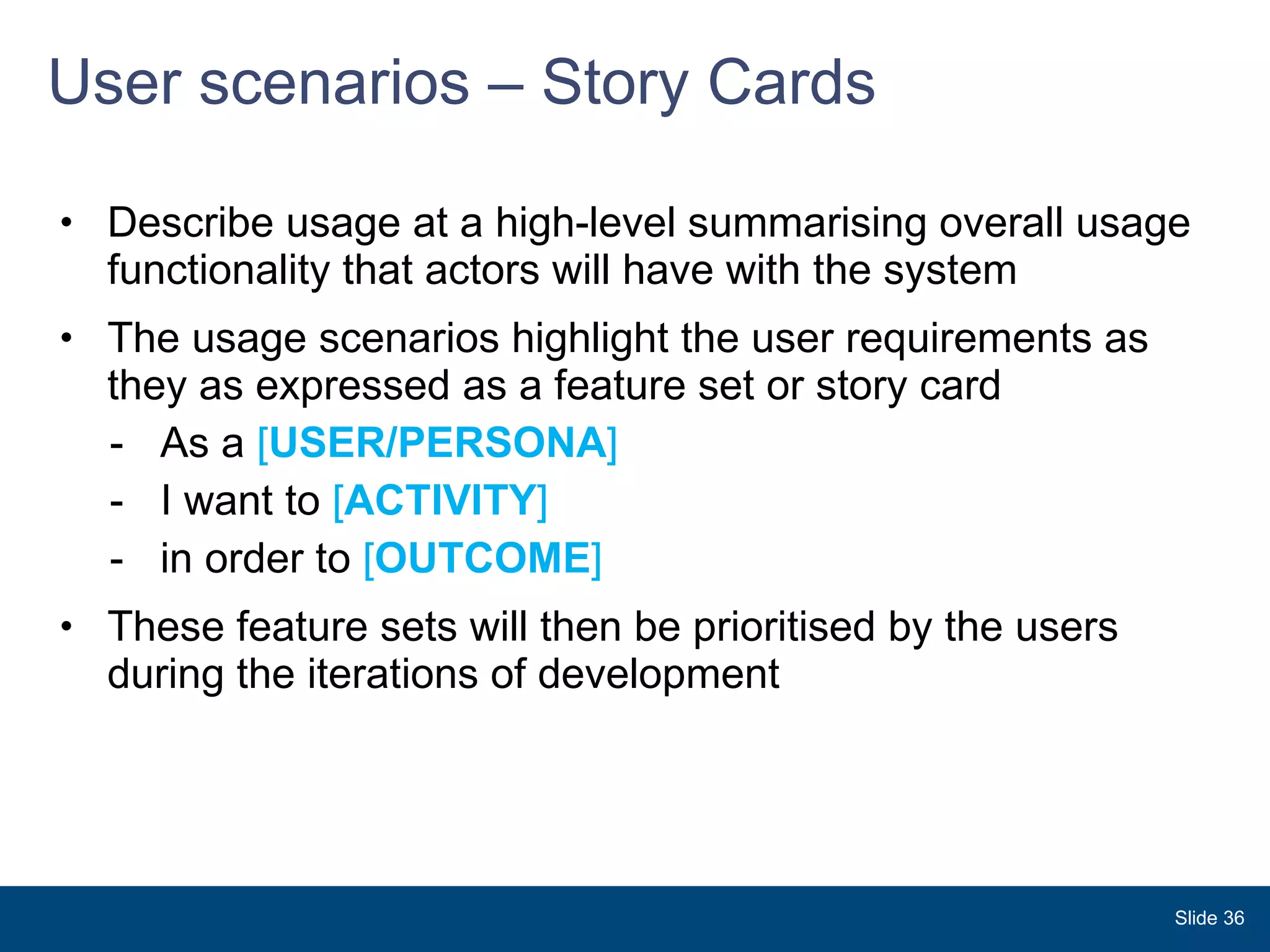 User scenarios – Story Cards Describe usage at a high-level summarising overall usage functionality that actors will have with the system  The usage scenarios highlight the user requirements as they as expressed as a feature set or story card As a  [ USER/PERSONA ]  I want to  [ ACTIVITY ]  in order to  [ OUTCOME ] These feature sets will then be prioritised by the users during the iterations of development Slide  