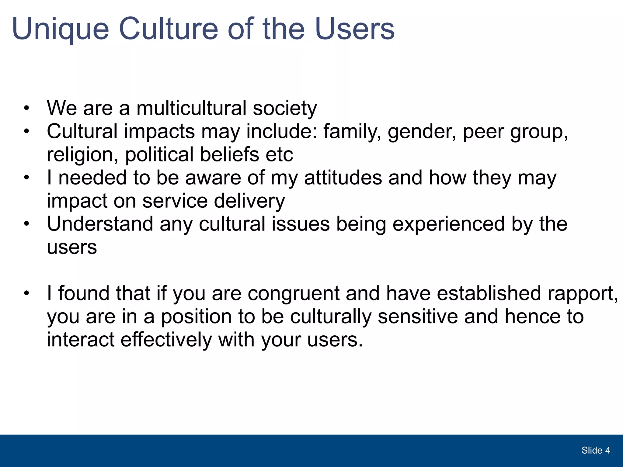 Unique Culture of the Users  We are a multicultural society  Cultural impacts may include: family, gender, peer group, religion, political beliefs etc I needed to be aware of my attitudes and how they may impact on service delivery  Understand any cultural issues being experienced by the users  I found that if you are congruent and have established rapport, you are in a position to be culturally sensitive and hence to interact effectively with your users.     Slide  