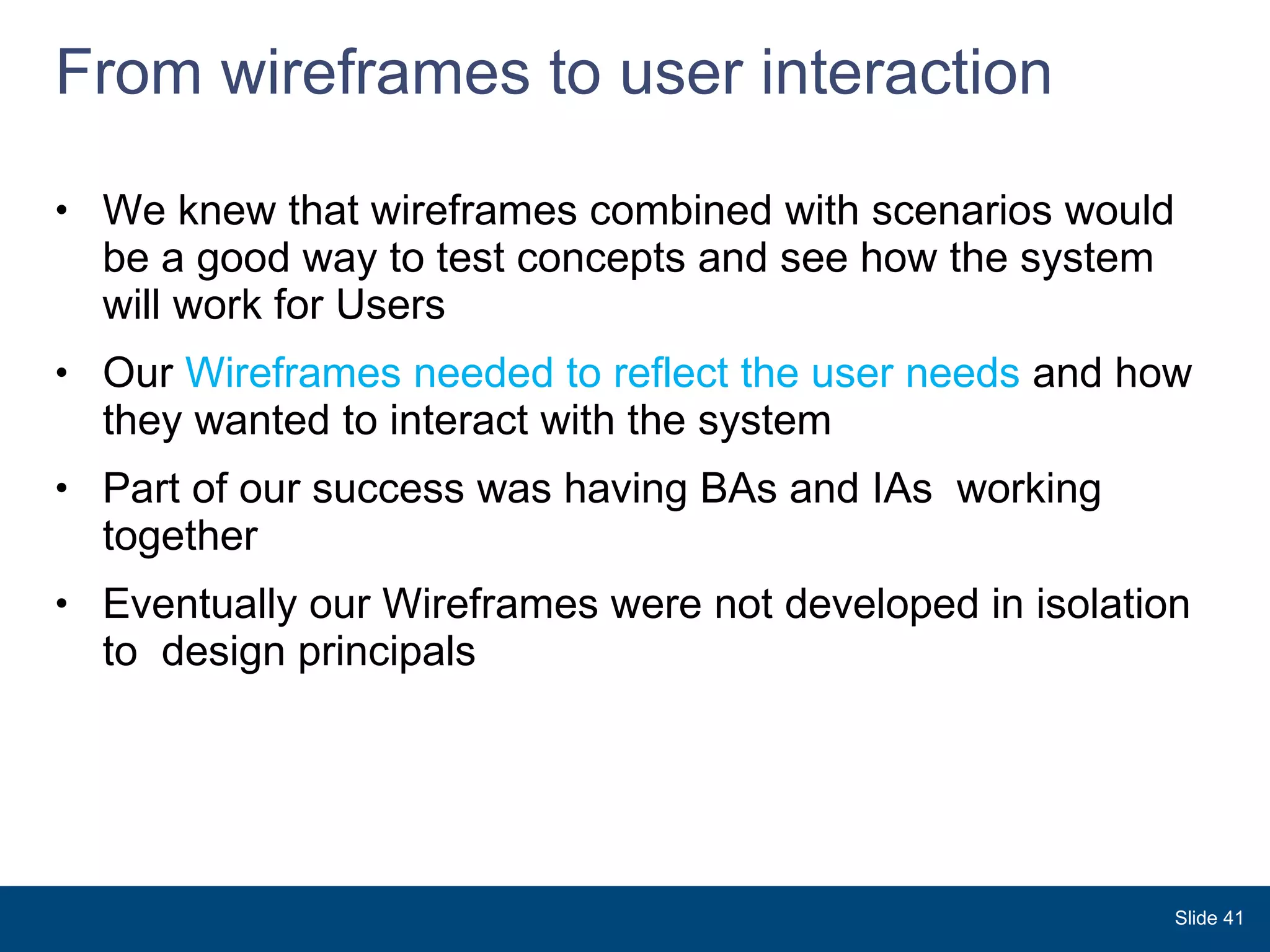 From wireframes to user interaction  We knew that wireframes combined with scenarios would be a good way to test concepts and see how the system will work for Users Our  Wireframes needed to reflect the user needs  and how they wanted to interact with the system  Part of our success was having BAs and IAs  working together Eventually our Wireframes were not developed in isolation to  design principals Slide  