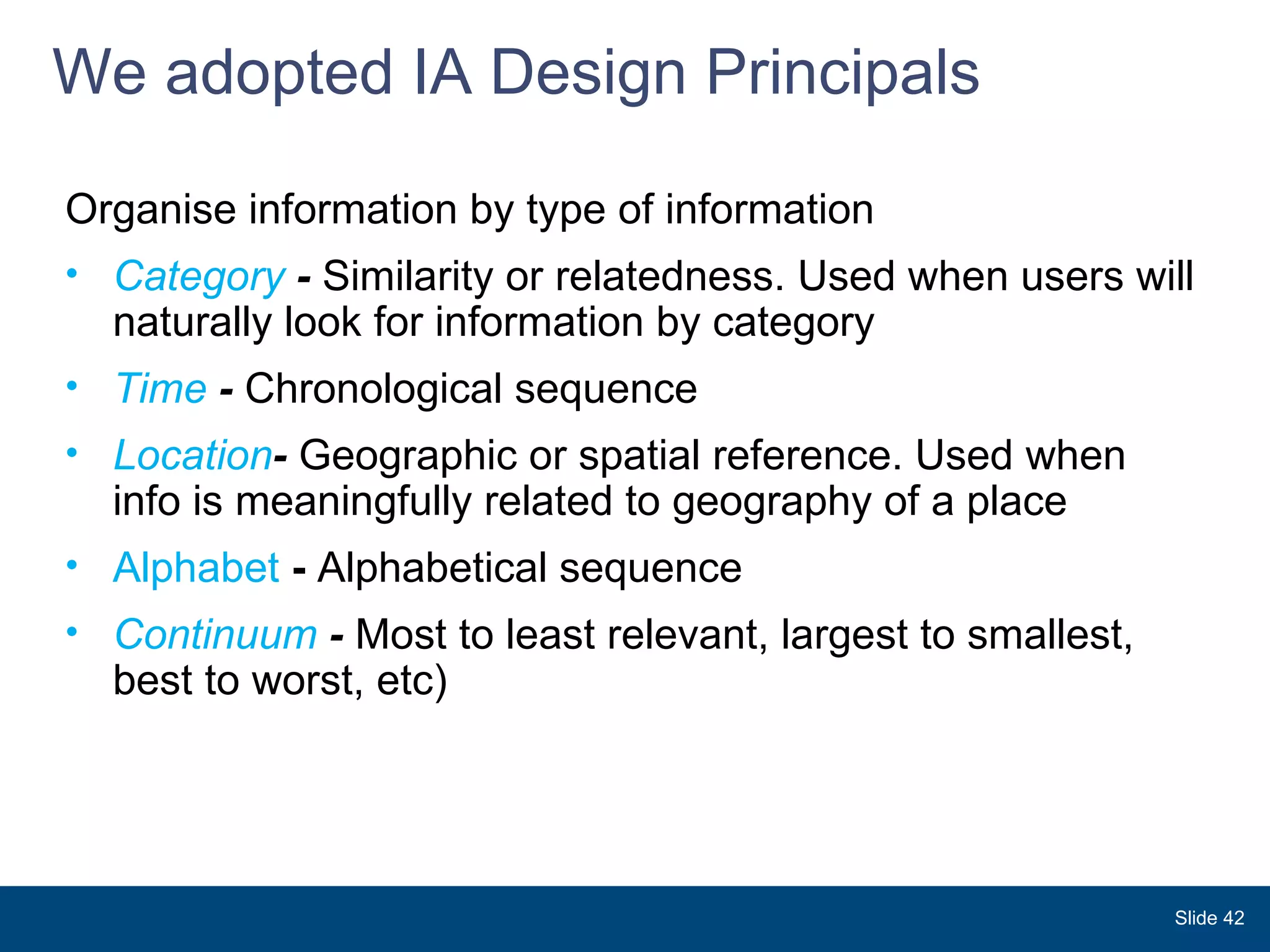 We adopted IA Design Principals  Slide  Organise information by type of information Category  -  Similarity or relatedness. Used when users will naturally look for information by category  Time  -  Chronological sequence Location -  Geographic or spatial reference. Used when  info is meaningfully related to geography of a place  Alphabet  -  Alphabetical sequence  Continuum  -  Most to least relevant, largest to smallest, best to worst, etc) 