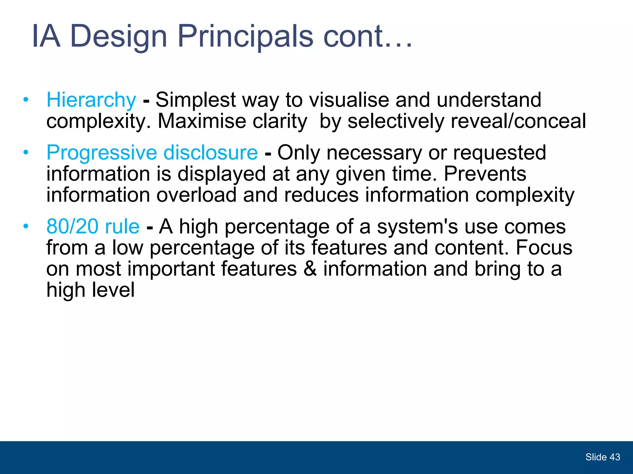 IA Design Principals cont…  Hierarchy  -  Simplest way to visualise and understand complexity. Maximise clarity  by selectively reveal/conceal Progressive disclosure  -  Only necessary or requested information is displayed at any given time. Prevents information overload and reduces information complexity 80/20 rule  -  A high percentage of a system's use comes from a low percentage of its features and content. Focus on most important features & information and bring to a high level Slide  