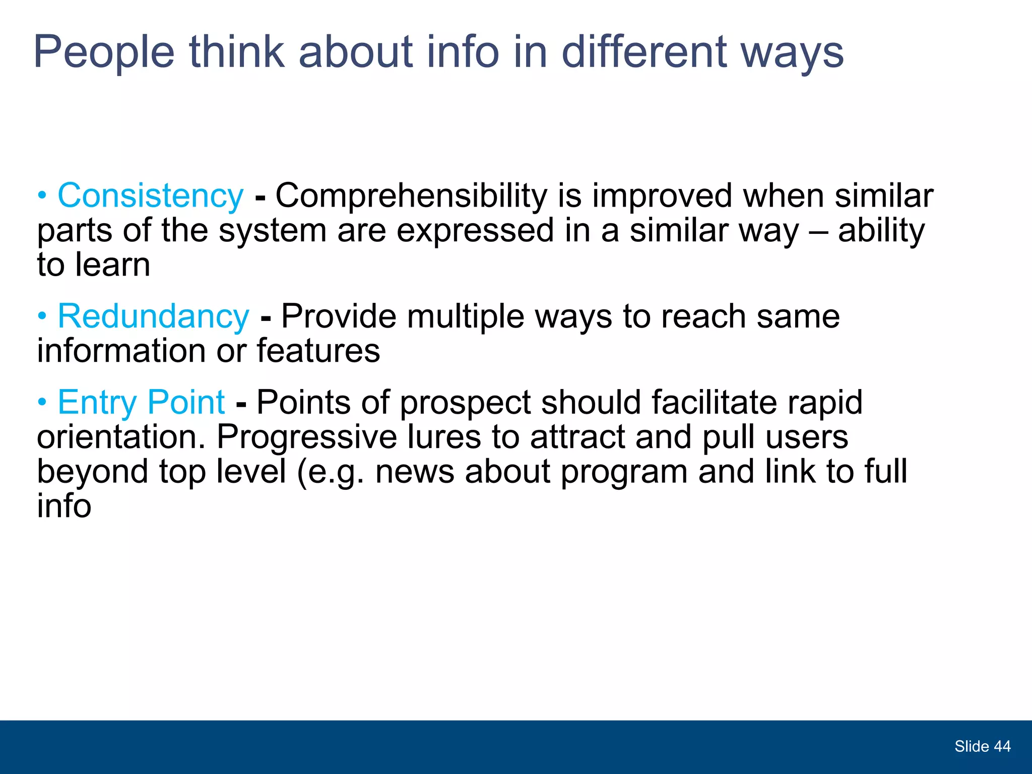 People think about info in different ways  Consistency  -  Comprehensibility is improved when similar parts of the system are expressed in a similar way – ability to learn  Redundancy  -  Provide multiple ways to reach same information or features Entry Point  -  Points of prospect should facilitate rapid orientation. Progressive lures to attract and pull users beyond top level (e.g. news about program and link to full  info Slide  