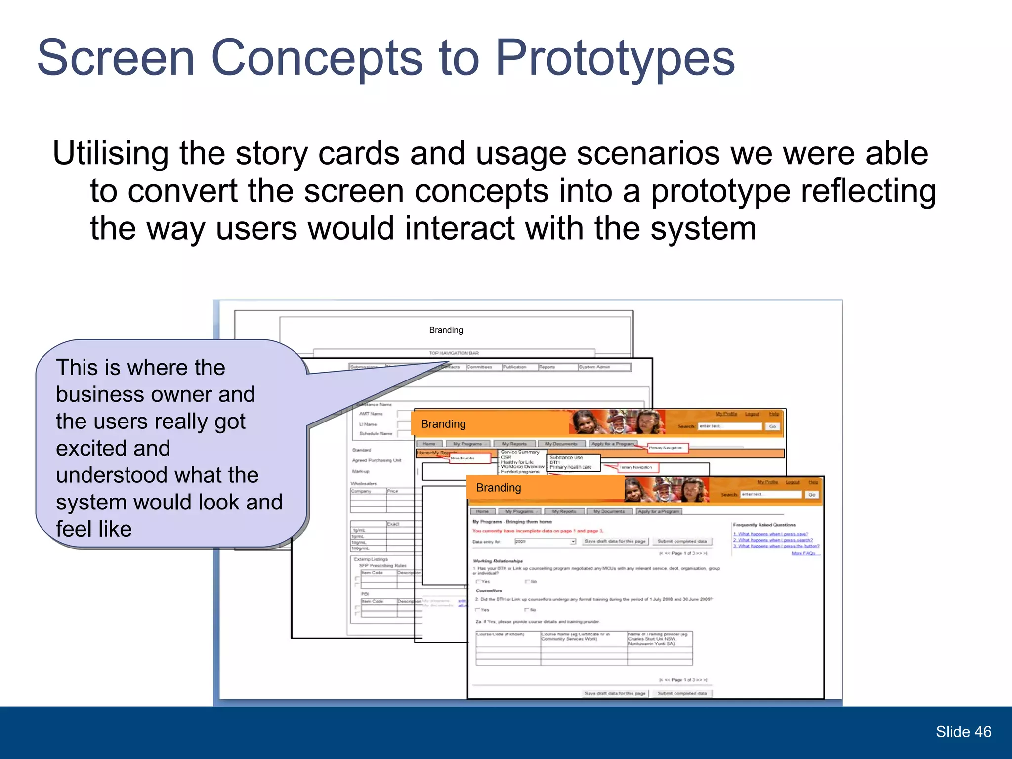 Screen Concepts to Prototypes Utilising the story cards and usage scenarios we were able to convert the screen concepts into a prototype reflecting the way users would interact with the system Branding Branding Branding This is where the business owner and the users really got excited and  understood what the system would look and feel like Slide  