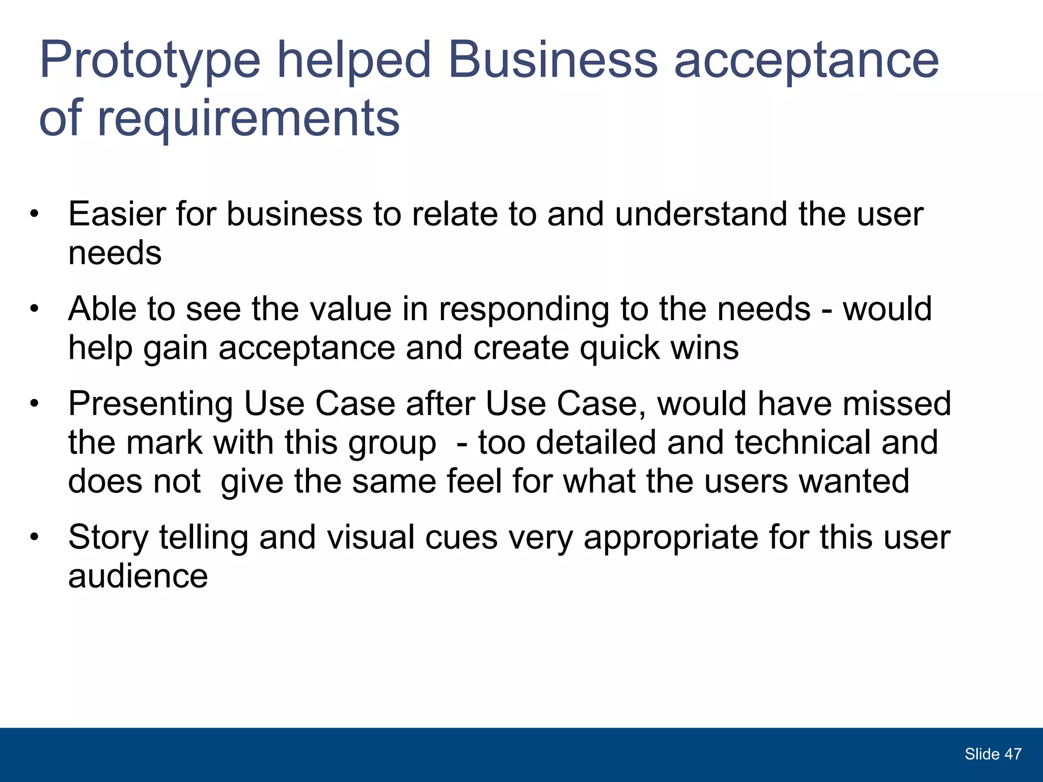 Prototype helped Business acceptance of requirements Easier for business to relate to and understand the user needs Able to see the value in responding to the needs - would help gain acceptance and create quick wins Presenting Use Case after Use Case, would have missed the mark with this group  - too detailed and technical and does not  give the same feel for what the users wanted Story telling and visual cues very appropriate for this user audience  Slide  