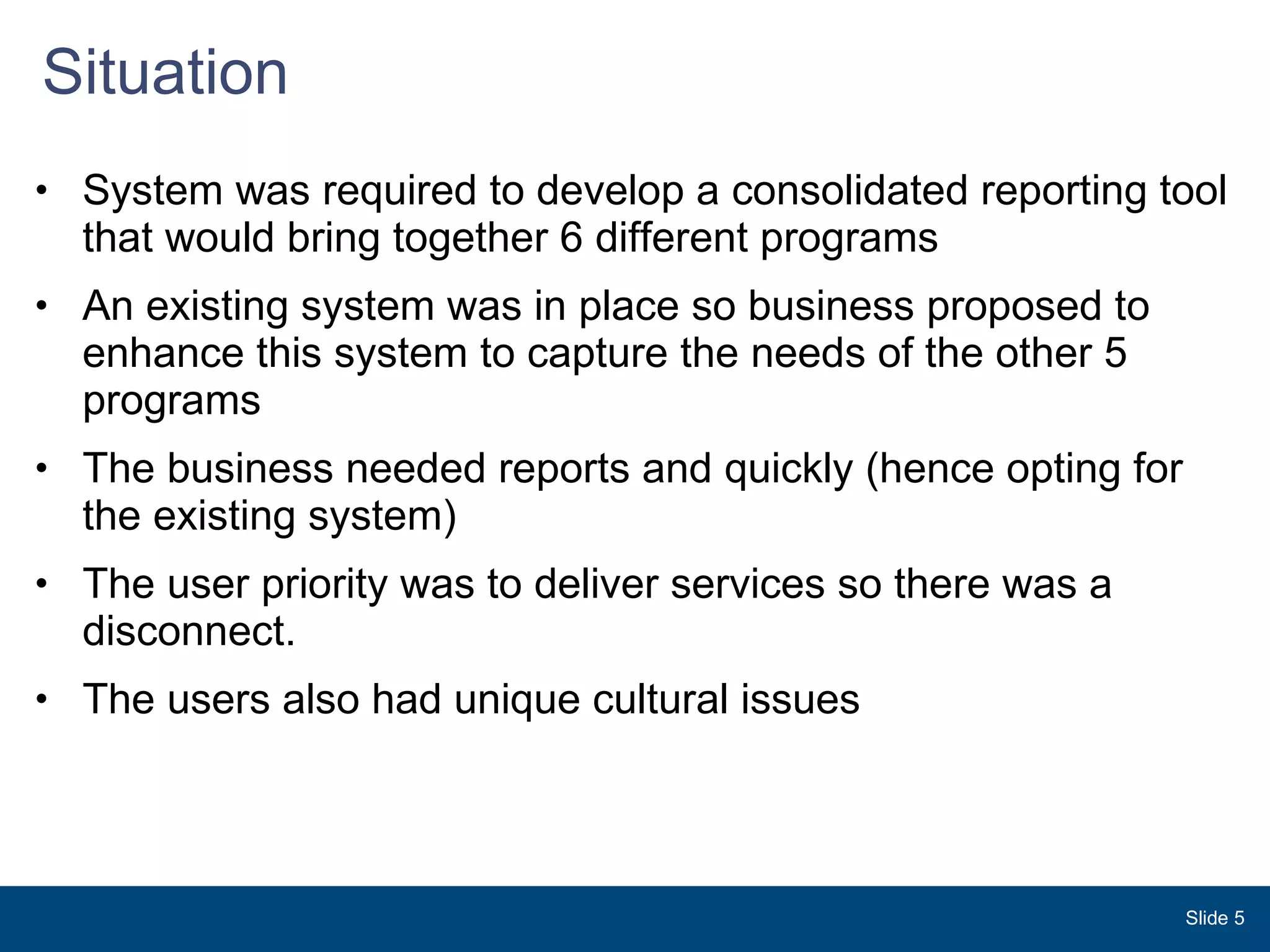 Situation  System was required to develop a consolidated reporting tool that would bring together 6 different programs  An existing system was in place so business proposed to enhance this system to capture the needs of the other 5 programs  The business needed reports and quickly (hence opting for the existing system) The user priority was to deliver services so there was a disconnect.  The users also had unique cultural issues  Slide  