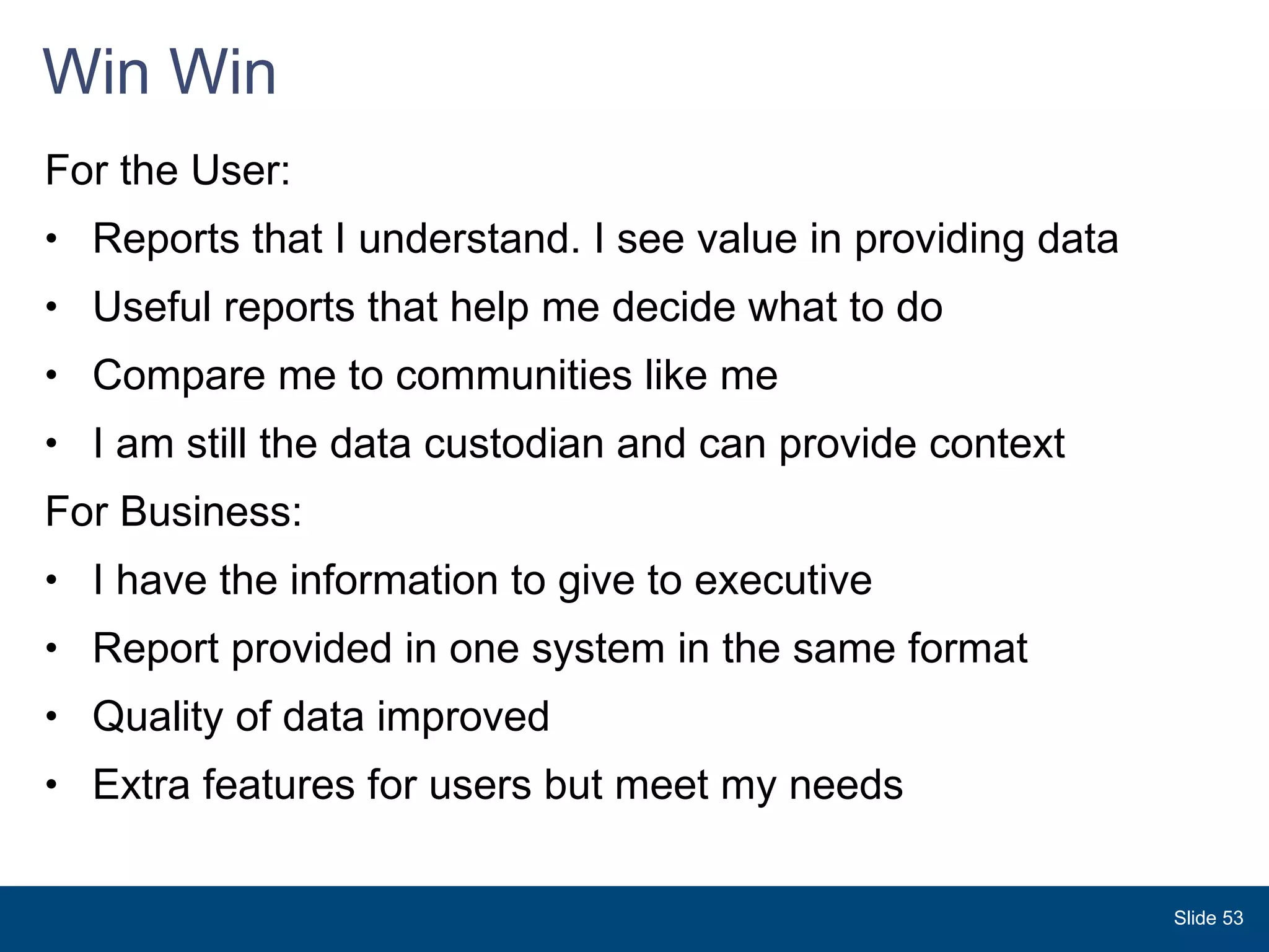 Win Win For the User: Reports that I understand. I see value in providing data Useful reports that help me decide what to do Compare me to communities like me  I am still the data custodian and can provide context For Business: I have the information to give to executive Report provided in one system in the same format Quality of data improved Extra features for users but meet my needs  Slide  