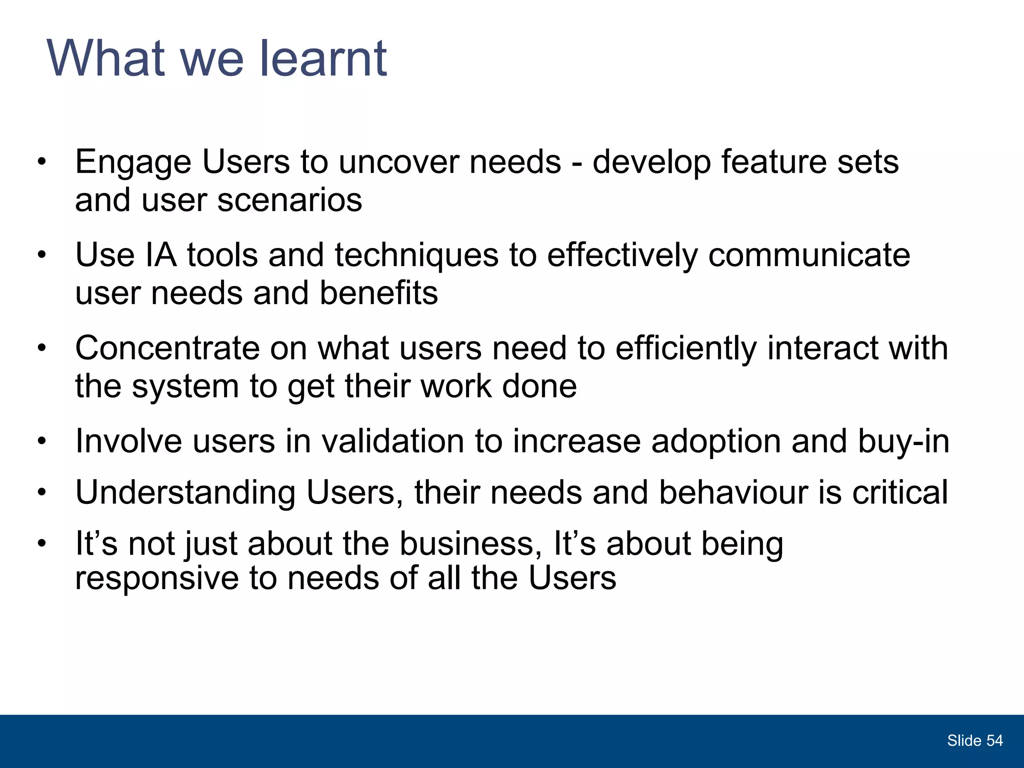 What we learnt Engage Users to uncover needs - develop feature sets and user scenarios  Use IA tools and techniques to effectively communicate user needs and benefits  Concentrate on what users need to efficiently interact with the system to get their work done   Involve users in validation to increase adoption and buy-in  Understanding Users, their needs and behaviour is critical It’s not just about the business, It’s about being responsive to needs of all the Users  Slide  