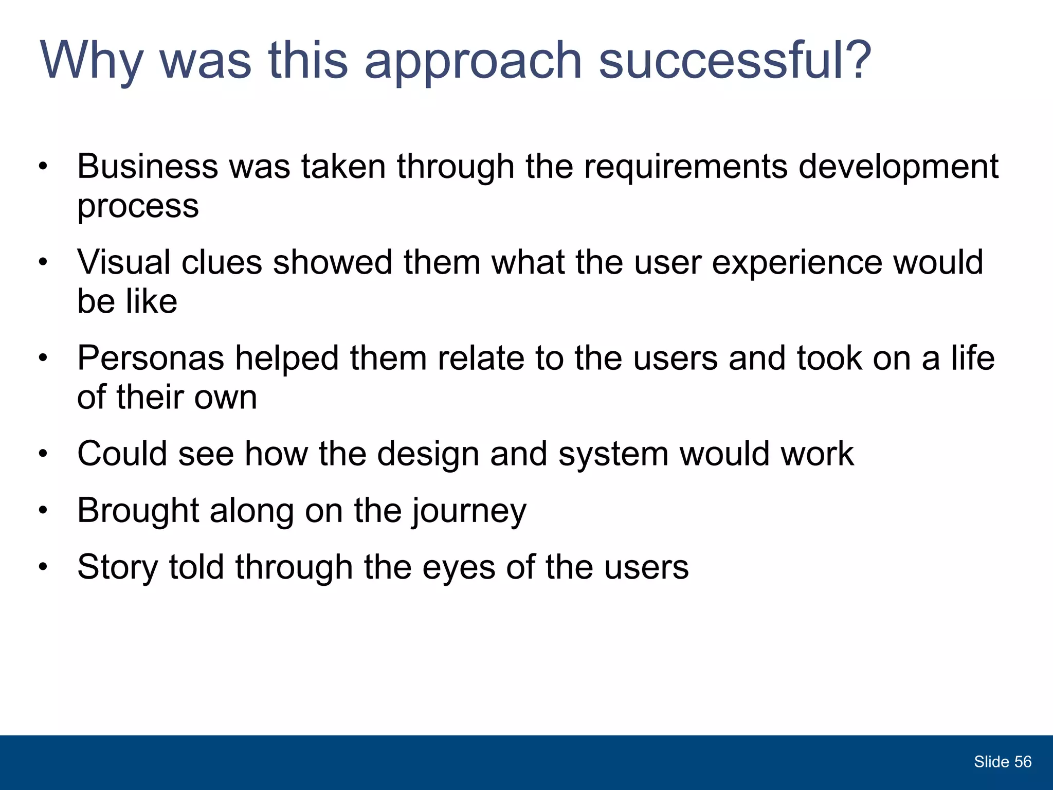 Why was this approach successful? Business was taken through the requirements development process Visual clues showed them what the user experience would be like Personas helped them relate to the users and took on a life of their own Could see how the design and system would work  Brought along on the journey Story told through the eyes of the users  Slide  