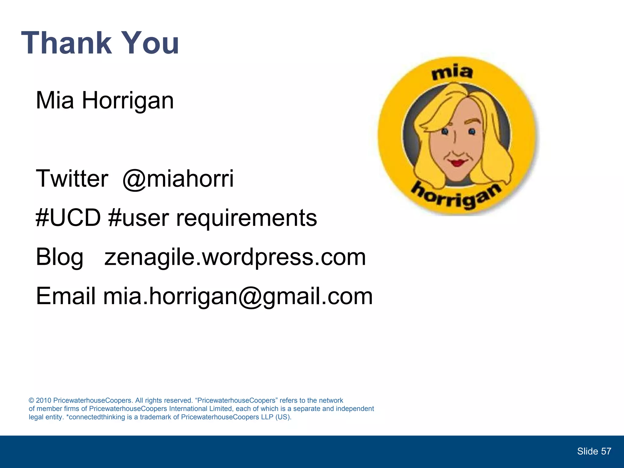 Thank You Mia Horrigan Twitter  @miahorri #UCD #user requirements  Blog  zenagile.wordpress.com Email mia.horrigan@gmail.com Slide  © 2010 PricewaterhouseCoopers. All rights reserved. “PricewaterhouseCoopers” refers to the network  of member firms of PricewaterhouseCoopers International Limited, each of which is a separate and independent legal entity. *connectedthinking is a trademark of PricewaterhouseCoopers LLP (US). 