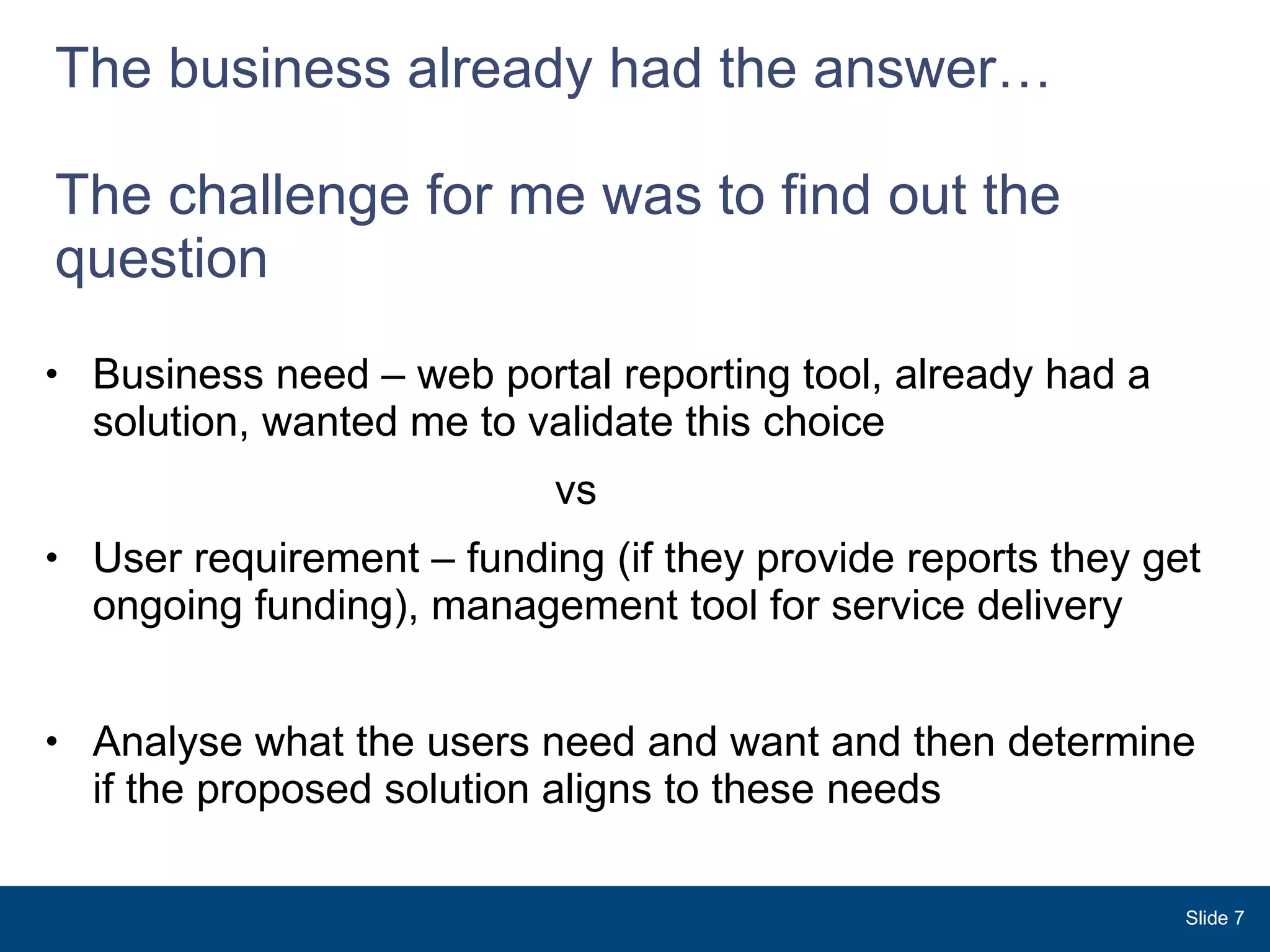 The business already had the answer… The challenge for me was to find out the question  Business need – web portal reporting tool, already had a solution, wanted me to validate this choice vs User requirement – funding (if they provide reports they get ongoing funding), management tool for service delivery  Analyse what the users need and want and then determine if the proposed solution aligns to these needs Slide  