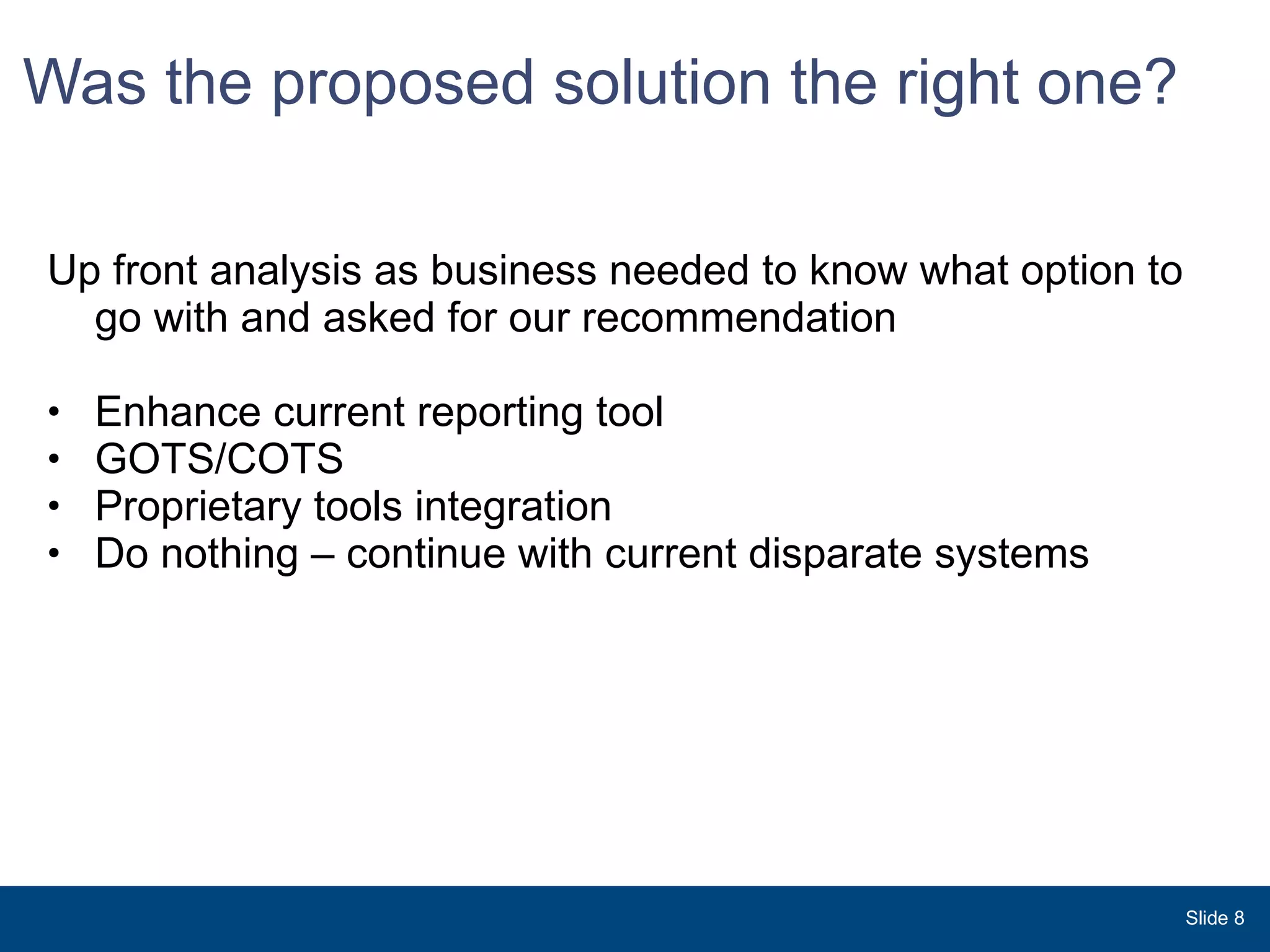 Was the proposed solution the right one? Up front analysis as business needed to know what option to go with and asked for our recommendation Enhance current reporting tool GOTS/COTS Proprietary tools integration Do nothing – continue with current disparate systems Slide  