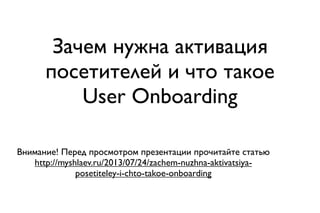 Зачем нужна активация
посетителей и что такое
User Onboarding
Внимание! Перед просмотром презентации прочитайте статью
http://myshlaev.ru/2013/07/24/zachem-nuzhna-aktivatsiya-
posetiteley-i-chto-takoe-onboarding
 