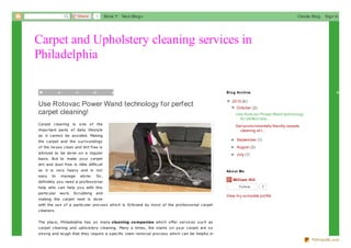 Share

1

More

Next Blog»

Create Blog

Sign In

1

4

Carpet and Upholstery cleaning services in
Philadelphia
M

o

n

d

a

y

,

O

c

Use Rotovac Power Wand technology for perfect
carpet cleaning!
Carpet c leaning is

o ne

o f the

impo rtant parts o f daily lifes tyle
as it c anno t be avo ided. Making

t

B lo g Archiveb
o

e

r

▼ 20 13 (6 )
▼
▼ Octo ber (2)
▼
Use Ro to vac Po wer Wand techno lo gy
fo r perfect carp...
Get enviro nmentally friendly carpets
cleaning at t...

the c arpet and the s urro undings

► September (1)
►

o f the ho us e c lean and dirt free is

► August (2)
►

advis ed to be do ne o n a regular

► July (1)
►

bas is . But to make yo ur c arpet
dirt and dus t free is little diffic ult
as it is very heavy and is no t
eas y

to

manage

alo ne.

So ,

definitely yo u need a pro fes s io nal
help who c an help yo u with this
partic ular

wo rk.

Sc rubbing

and

making the c arpet neat is do ne

Ab o ut Me

William Hill
Fo llo w

0

View my co mplete pro file

with the us e o f a partic ular pro c es s whic h is fo llo wed by mo s t o f the pro fes s io nal c arpet
c leaners .
The plac e, Philadelphia has s o many cleaning co mpanies whic h o ffer s ervic es s uc h as
c arpet c leaning and upho ls tery c leaning. Many a times , the s tains o n yo ur c arpet are s o
s tro ng and to ugh that they require a s pec ific s tain remo val pro c es s whic h c an be helpful in
PDFmyURL.com

 