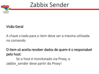 Zabbix Sender
Visão Geral
A chave criada para o item deve ser a mesma utilizada
no comando
O item só aceita receber dados de quem é o responsável
pelo host:
Se o host é monitorado via Proxy, o
zabbix_sender deve partir do Proxy!
 