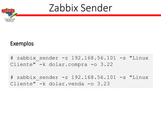 Zabbix Sender
Exemplos
# zabbix_sender -z 192.168.56.101 -s "Linux
Cliente" -k dolar.compra -o 3.22
# zabbix_sender -z 192.168.56.101 -s "Linux
Cliente" -k dolar.venda -o 3.23
 