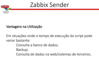 Zabbix Sender
Vantagens na Utilização
Em situações onde o tempo de execução do script pode
variar bastante:
Consulta a banco de dados;
Backup;
Consulta de dados na web/sistemas de terceiros.
 