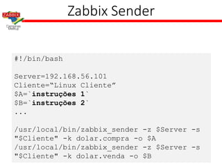 #!/bin/bash
Server=192.168.56.101
Cliente=“Linux Cliente”
$A=`instruções 1`
$B=`instruções 2`
...
/usr/local/bin/zabbix_sender -z $Server -s
"$Cliente" -k dolar.compra -o $A
/usr/local/bin/zabbix_sender -z $Server -s
"$Cliente" -k dolar.venda -o $B
Zabbix Sender
 
