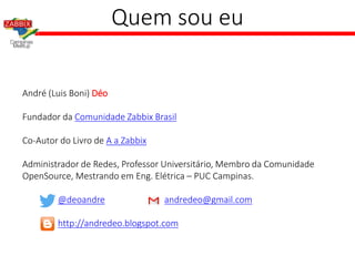 Quem sou eu
André (Luis Boni) Déo
Fundador da Comunidade Zabbix Brasil
Co-Autor do Livro de A a Zabbix
Administrador de Redes, Professor Universitário, Membro da Comunidade
OpenSource, Mestrando em Eng. Elétrica – PUC Campinas.
@deoandre andredeo@gmail.com
http://andredeo.blogspot.com
 