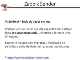 Zabbix Sender
Visão Geral – Envio de dados em lote
Podemos enviar dados em lote especificando a data e
hora, inclusive no passado, utilizando o formato Unix
timestamp1
Excelente recurso para migração / integração de
soluções e envio de dados em grandes quantidades
1 https://www.epochconverter.com
 