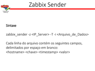 Zabbix Sender
Sintaxe
zabbix_sender -z <IP_Server> -T -i <Arquivo_de_Dados>
Cada linha do arquivo contém os seguintes campos,
delimitados por espaço em branco:
<hostname> <chave> <timestamp> <valor>
 