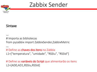Zabbix Sender
Sintaxe
...
# Importa as bibliotecas
from pyzabbix import ZabbixSender,ZabbixMetric
...
# Define as chaves dos itens no Zabbix
L1=["temperatura", "umidade", "RSSIu", "RSSId"]
# Define as variáveis do Script que alimentarão os itens
L2=[AD0,AD1,RSSIu,RSSId]
 