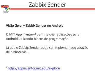 Zabbix Sender
Visão Geral – Zabbix Sender no Android
O MIT App Invetory3 permite criar aplicações para
Android utilizando blocos de programação
Já que o Zabbix Sender pode ser implementado através
de bibliotecas...
3 http://appinventor.mit.edu/explore
 