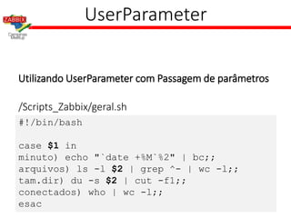 UserParameter
Utilizando UserParameter com Passagem de parâmetros
#!/bin/bash
case $1 in
minuto) echo "`date +%M`%2" | bc;;
arquivos) ls -l $2 | grep ^- | wc -l;;
tam.dir) du -s $2 | cut -f1;;
conectados) who | wc -l;;
esac
/Scripts_Zabbix/geral.sh
 