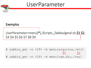 UserParameter
Exemplos
UserParameter=menu[*],/Scripts_Zabbix/geral.sh $1 $2
$3 $4 $5 $6 $7 $8 $9
# zabbix_get -s <IP> -k menu[arquivos,/etc]
# zabbix_get -s <IP> -k menu[tam.dir,/var]
$1 $2
 