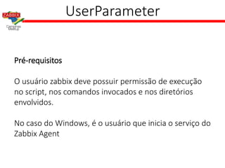 UserParameter
Pré-requisitos
O usuário zabbix deve possuir permissão de execução
no script, nos comandos invocados e nos diretórios
envolvidos.
No caso do Windows, é o usuário que inicia o serviço do
Zabbix Agent
 
