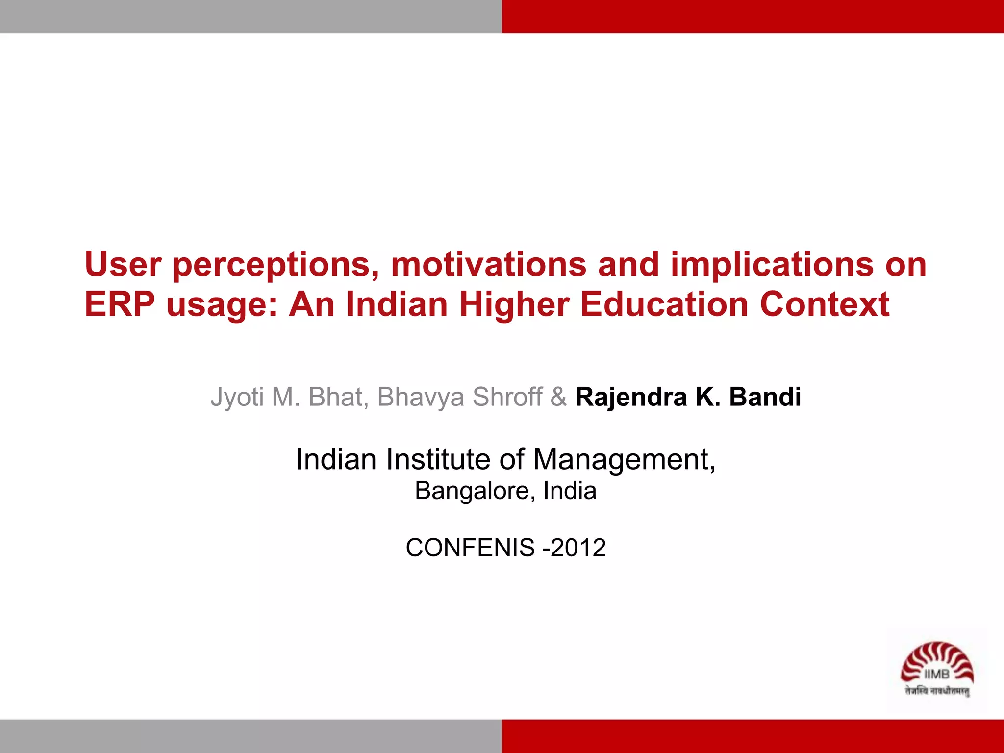 User perceptions, motivations and implications on
ERP usage: An Indian Higher Education Context

       Jyoti M. Bhat, Bhavya Shroff & Rajendra K. Bandi

             Indian Institute of Management,
                       Bangalore, India

                      CONFENIS -2012
 