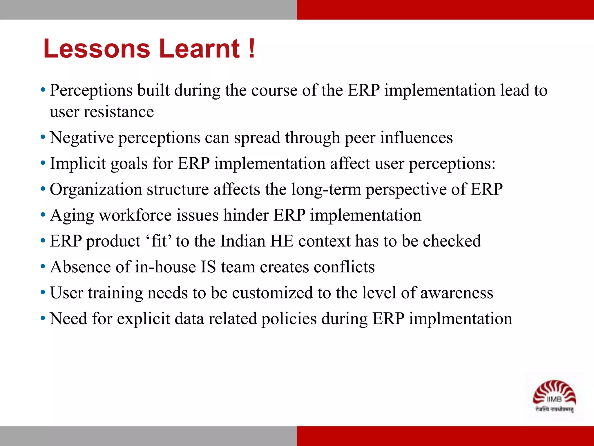 Lessons Learnt !
• Perceptions built during the course of the ERP implementation lead to
  user resistance
• Negative perceptions can spread through peer influences
• Implicit goals for ERP implementation affect user perceptions:
• Organization structure affects the long-term perspective of ERP
• Aging workforce issues hinder ERP implementation
• ERP product ‘fit’ to the Indian HE context has to be checked
• Absence of in-house IS team creates conflicts
• User training needs to be customized to the level of awareness
• Need for explicit data related policies during ERP implmentation
 