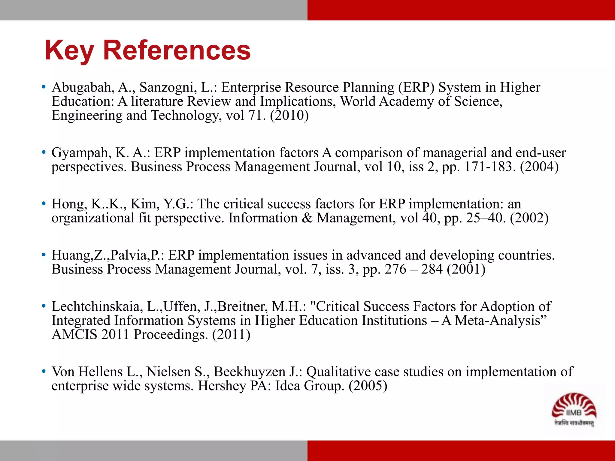 Key References
• Abugabah, A., Sanzogni, L.: Enterprise Resource Planning (ERP) System in Higher
  Education: A literature Review and Implications, World Academy of Science,
  Engineering and Technology, vol 71. (2010)

• Gyampah, K. A.: ERP implementation factors A comparison of managerial and end-user
  perspectives. Business Process Management Journal, vol 10, iss 2, pp. 171-183. (2004)

• Hong, K..K., Kim, Y.G.: The critical success factors for ERP implementation: an
  organizational fit perspective. Information & Management, vol 40, pp. 25–40. (2002)

• Huang,Z.,Palvia,P.: ERP implementation issues in advanced and developing countries.
  Business Process Management Journal, vol. 7, iss. 3, pp. 276 – 284 (2001)

• Lechtchinskaia, L.,Uffen, J.,Breitner, M.H.: "Critical Success Factors for Adoption of
  Integrated Information Systems in Higher Education Institutions – A Meta-Analysis”
  AMCIS 2011 Proceedings. (2011)

• Von Hellens L., Nielsen S., Beekhuyzen J.: Qualitative case studies on implementation of
  enterprise wide systems. Hershey PA: Idea Group. (2005)
 