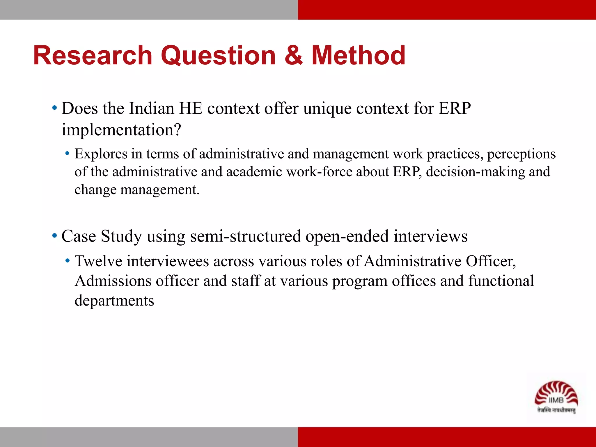 Research Question & Method
 • Does the Indian HE context offer unique context for ERP
   implementation?
  • Explores in terms of administrative and management work practices, perceptions
    of the administrative and academic work-force about ERP, decision-making and
    change management.


 • Case Study using semi-structured open-ended interviews
  • Twelve interviewees across various roles of Administrative Officer,
    Admissions officer and staff at various program offices and functional
    departments
 