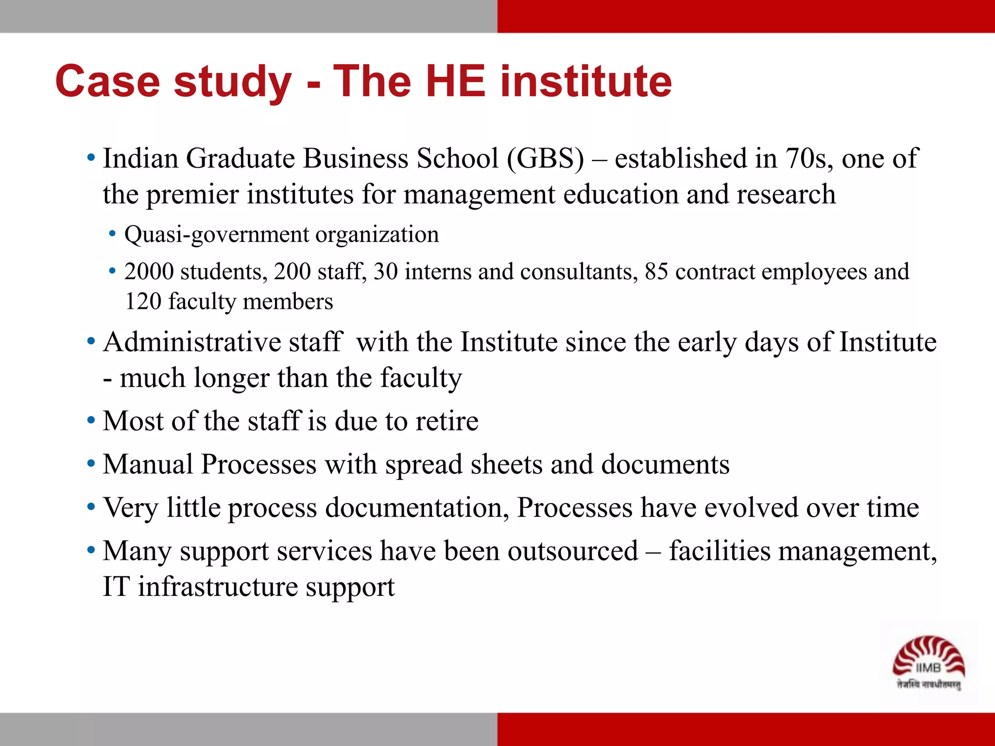 Case study - The HE institute
 • Indian Graduate Business School (GBS) – established in 70s, one of
   the premier institutes for management education and research
  • Quasi-government organization
  • 2000 students, 200 staff, 30 interns and consultants, 85 contract employees and
    120 faculty members
 • Administrative staff with the Institute since the early days of Institute
   - much longer than the faculty
 • Most of the staff is due to retire
 • Manual Processes with spread sheets and documents
 • Very little process documentation, Processes have evolved over time
 • Many support services have been outsourced – facilities management,
   IT infrastructure support
 