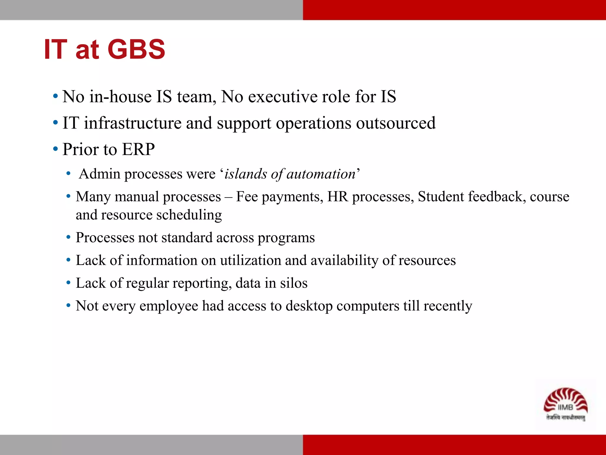IT at GBS
• No in-house IS team, No executive role for IS
• IT infrastructure and support operations outsourced
• Prior to ERP
 • Admin processes were ‘islands of automation’
 • Many manual processes – Fee payments, HR processes, Student feedback, course
   and resource scheduling
 • Processes not standard across programs
 • Lack of information on utilization and availability of resources
 • Lack of regular reporting, data in silos
 • Not every employee had access to desktop computers till recently
 