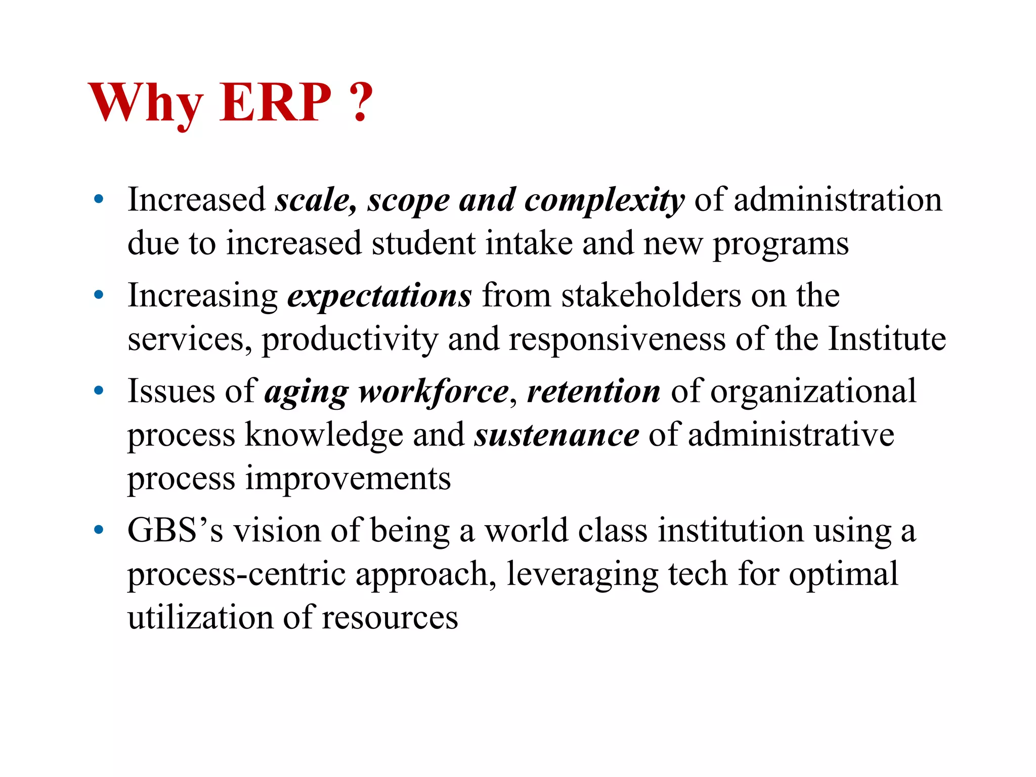 Why ERP ?
• Increased scale, scope and complexity of administration
  due to increased student intake and new programs
• Increasing expectations from stakeholders on the
  services, productivity and responsiveness of the Institute
• Issues of aging workforce, retention of organizational
  process knowledge and sustenance of administrative
  process improvements
• GBS’s vision of being a world class institution using a
  process-centric approach, leveraging tech for optimal
  utilization of resources
 