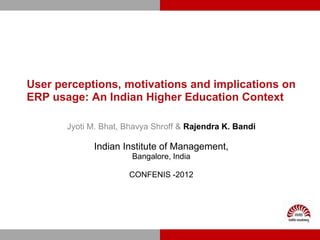 User perceptions, motivations and implications on
ERP usage: An Indian Higher Education Context

       Jyoti M. Bhat, Bhavya Shroff & Rajendra K. Bandi

             Indian Institute of Management,
                       Bangalore, India

                      CONFENIS -2012
 