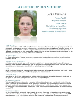 SCOUT TROOP DEN MOTHERS

                                                                          Jackie Michaels
                                                                                        Female, Age 34
                                                                                   Hispanic/Caucasian
                                                                                          Some College
                                                                        Married, Stay-at-Home Mom
                                                                              3 Elementary-Aged Kids
                                                                Annual Household Income $55,000




Background
Jackie was raised in a middle middle-class family and is the second of four kids. She grew up doing scouts with her
siblings and had very active parents in the scout troop. Throughout high school Jackie could always be counted on to
help with whatever charitable event was going on, and she spent summers as a camp counselor through her teen
years and while attending the local junior college. Jackie finds great purpose and satisfaction as a den mother for her
children’s scout troops, and in serving on the school PTA board.

Demographics
34, Hispanic/Caucasian, F, stay-at-home mom, three elementary-aged children, some college, annual household
income of $55,000

Persona Type – Humanistic
So that she can stay home to raise her three children, Jackie is very conscientious about finances. She is very
relational, and so prefers to make decisions from an emotional place, rather than a logical one. She also likes to feel
confident about her choices, and doesn’t like to be rushed or pressured into things.

Role
Jackie is buying for herself, her three elementary-aged children, and her busy working husband. She is also a leader
in the scouts’ troops and PTA, so can influence group buying decisions as well.

Buying Habits
With Jackie, no penny goes unaccounted for. Though she is conscientious about expenditures, she knows how to
splurge at the right time to get a great deal. Jackie also never pays full price.

Media Consumption
With running a full house, and parenting three active children, Jackie doesn’t have much time for media. She may
spend 1 to 2 hours per day online doing emails, keeping up with friends on a social network, or making a purchase.
She rarely has time for television, and can’t handle the distraction of a mobile device. She is known to always have
the radio going in the background with great, upbeat tunes. Her primary source for media is in her home on a rather
outdated PC.

Conversion Goals
For Jackie, a successful primary call to action would be SHOP & COMPARE. This appeals to her desire to make
deliberate financial choices, and also helps her justify the expense. A good secondary call to action would be GET
FREE CAMPING TIPS. This appeals to her thrifty side, and lets her make the most of her limited time online.
 