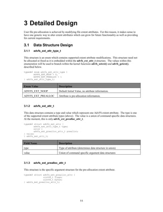 11
3 Detailed Design
User file pre-allocation is achieved by modifying file extent attributes. For this reason, it makes sense to
have one generic way to alter extent attributes which can grow for future functionality as well as providing
for current requirements.
3.1 Data Structure Design
3.1.1 advfs_ext_attr_type_t
This structure is an enum which contains supported extent attribute modifications. This structure need not
be allocated or freed as it is embedded within the advfs_ext_attr_t structure. The values within this
enumeration will be used to branch within the kernel functions advfs_setext() and advfs_getext(),
described below.
typedef enum advfs_ext_attr_type {
ADVFS_EXT_NOOP = 0,
ADVFS_EXT_PREALLOC = 1
} advfs_ext_attr_type_t;
Enum Value Description
ADVFS_EXT_NOOP Default Initial Value, no attribute information.
ADVFS_EXT_PREALLOC Attribute is pre-allocation information.
3.1.2 advfs_ext_attr_t
This data structure contains a type and value which represent one AdvFS extent attribute. The type is one
of the supported extent attribute types (above). The value is a union of command specific data structures.
At the moment, this is only advfs_ext_prealloc_attr_t.
typedef struct advfs_ext_attr {
advfs_ext_attr_type_t type;
union {
advfs_ext_prealloc_attr_t prealloc;
} value;
} advfs_ext_attr_t;
Field Name Description
type Type of attribute (determines data structure in union)
value Union of command specific argument data structures
3.1.3 advfs_ext_prealloc_attr_t
This structure is the specific argument structure for the pre-allocation extent attribute.
typedef struct advfs_ext_prealloc_attr {
uint64_t flags;
uint64_t bytes;
} advfs_ext_prealloc_attr_t;
 