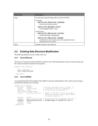 12
Field Name Description
flags Pre-allocation specific flags (these are bitwise OR’d)
Currently:
ADVFS_EXT_PREALLOC_NOZERO:
do not zero on-disk extents,
ADVFS_EXT_RESERVE_ONLY:
do not update the file’s size;
In the Future:
ADVFS_EXT_PREALLOC_CONTIG:
preallocate space contiguously,
ADVFS_EXT_PREALLOC_NOERR:
preallocate as much space, up to the requested amount,
and therefore do not error;
bytes Number of bytes to pre-allocate
3.2 Existing Data Structure Modification
The following additions are not visible to the user.
3.2.1 struct bfAccess
The bfAccessT structure will be modified to include a new field indicating the amount of reserved space the
file contains and that it should not be truncated.
typedef struct bfAccess {
…
off_t file_size;
off_t rsvd_file_size;
…
} bfAccessT;
3.2.2 struct bsBfAttr
A corresponding field will be added to the bsBfAttrT structure indicating that a file contains reserved space
and therefore should not be truncated.
typedef struct bsBfAttr {
bf_fob_t bfPgSz; /* Bitfile area page size in 1k fobs */
ftxIdT transitionId; /* ftxId when ds state is ambiguous */
bfStatesT state; /* bitfile state of existence */
serviceClassT reqServices;
int32_t bfat_del_child_cnt; /* Number of children to wait for before
deleting the file. Used to defer delete
of parent snapshots. */
uint32_t rsvd1;
uint64_t bfat_orig_file_size; /* filesize at time of snapshot creation */
uint64_t bfat_rsvd_file_size; /* minimum space to reserve for file */
uint64_t rsvd3;
uint64_t rsvd4;
} bsBfAttrT;
 